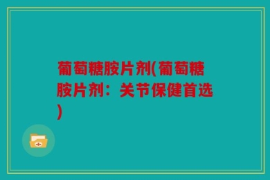 葡萄糖胺片剂(葡萄糖胺片剂：关节保健首选)
