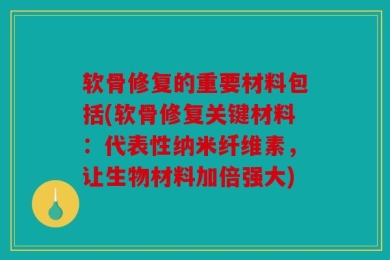软骨修复的重要材料包括(软骨修复关键材料：代表性纳米纤维素，让生物材料加倍强大)