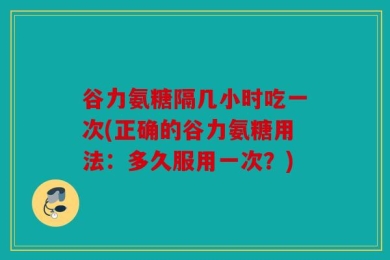 谷力氨糖隔几小时吃一次(正确的谷力氨糖用法：多久服用一次？)