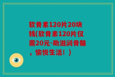 软骨素120片20块钱(软骨素120片仅需20元-助滋润骨骼，愉悦生活！)