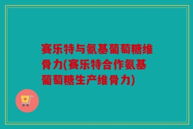 赛乐特与氨基葡萄糖维骨力(赛乐特合作氨基葡萄糖生产维骨力)