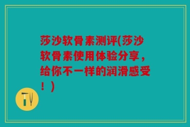 莎沙软骨素测评(莎沙软骨素使用体验分享，给你不一样的润滑感受！)