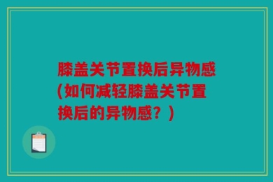 膝盖关节置换后异物感(如何减轻膝盖关节置换后的异物感？)