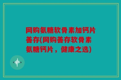 网购氨糖软骨素加钙片善存(网购善存软骨素氨糖钙片，健康之选)