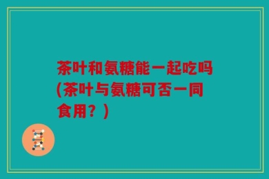 茶叶和氨糖能一起吃吗(茶叶与氨糖可否一同食用？)