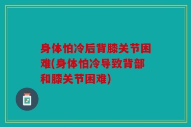 身体怕冷后背膝关节困难(身体怕冷导致背部和膝关节困难)