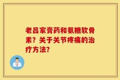 老吕家膏药和氨糖软骨素？关于关节疼痛的治疗方法？