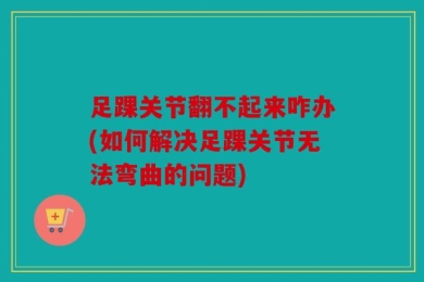 足踝关节翻不起来咋办(如何解决足踝关节无法弯曲的问题)