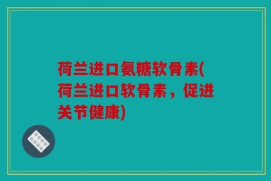 荷兰进口氨糖软骨素(荷兰进口软骨素，促进关节健康)