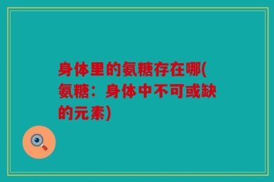 身体里的氨糖存在哪(氨糖：身体中不可或缺的元素)