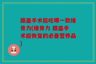 膝盖手术后吃哪一款维骨力(维骨力 膝盖手术后恢复的必备营养品)