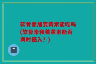 软骨素加姜黄素能吃吗(软骨素和姜黄素能否同时摄入？)