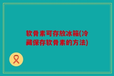 软骨素可存放冰箱(冷藏保存软骨素的方法)