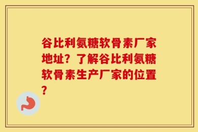 谷比利氨糖软骨素厂家地址？了解谷比利氨糖软骨素生产厂家的位置？