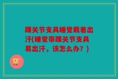 踝关节支具睡觉戴着出汗(睡觉带踝关节支具易出汗，该怎么办？)