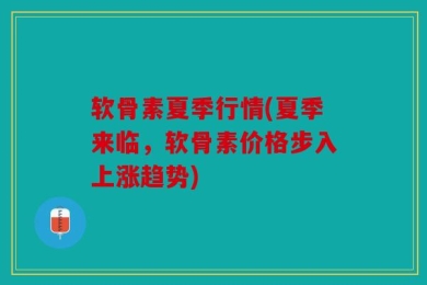 软骨素夏季行情(夏季来临，软骨素价格步入上涨趋势)