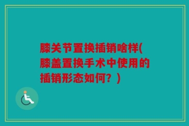 膝关节置换插销啥样(膝盖置换手术中使用的插销形态如何？)