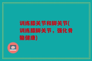 训练膝关节和脚关节(训练膝脚关节，强化骨骼健康)