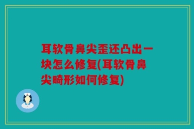 耳软骨鼻尖歪还凸出一块怎么修复(耳软骨鼻尖畸形如何修复)