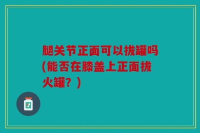 腿关节正面可以拔罐吗(能否在膝盖上正面拔火罐？)