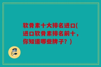 软骨素十大排名进口(进口软骨素排名前十，你知道哪些牌子？)