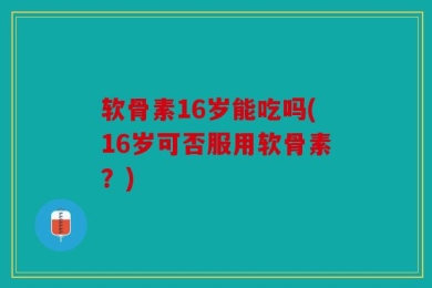 软骨素16岁能吃吗(16岁可否服用软骨素？)
