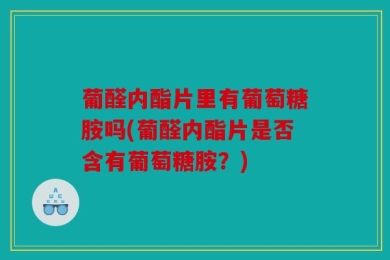 葡醛内酯片里有葡萄糖胺吗(葡醛内酯片是否含有葡萄糖胺？)
