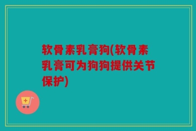 软骨素乳膏狗(软骨素乳膏可为狗狗提供关节保护)