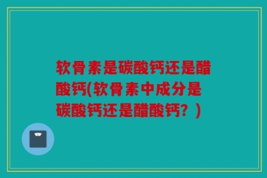 软骨素是碳酸钙还是醋酸钙(软骨素中成分是碳酸钙还是醋酸钙？)
