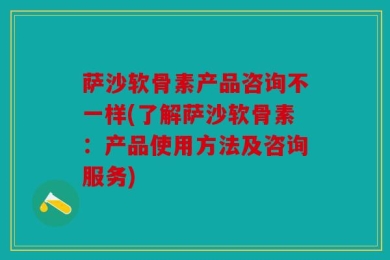 萨沙软骨素产品咨询不一样(了解萨沙软骨素：产品使用方法及咨询服务)