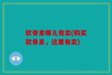 软骨素哪儿有卖(购买软骨素，这里有卖)
