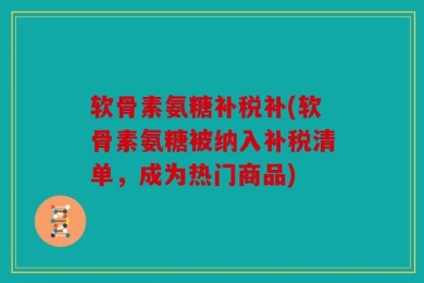软骨素氨糖补税补(软骨素氨糖被纳入补税清单，成为热门商品)