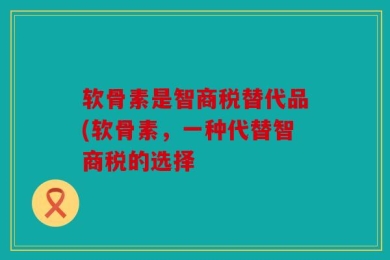 软骨素是智商税替代品(软骨素，一种代替智商税的选择