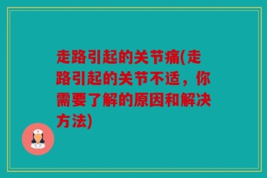 走路引起的关节痛(走路引起的关节不适，你需要了解的原因和解决方法)