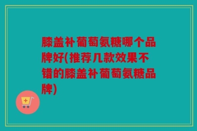 膝盖补葡萄氨糖哪个品牌好(推荐几款效果不错的膝盖补葡萄氨糖品牌)
