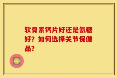 软骨素钙片好还是氨糖好？如何选择关节保健品？