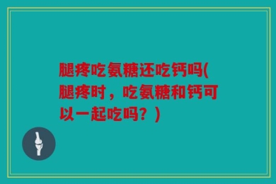 腿疼吃氨糖还吃钙吗(腿疼时，吃氨糖和钙可以一起吃吗？)