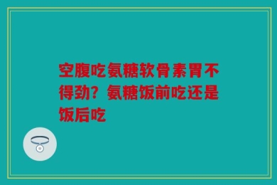 空腹吃氨糖软骨素胃不得劲？氨糖饭前吃还是饭后吃
