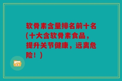 软骨素含量排名前十名(十大含软骨素食品，提升关节健康，远离危险！)