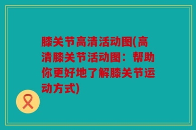 膝关节高清活动图(高清膝关节活动图：帮助你更好地了解膝关节运动方式)