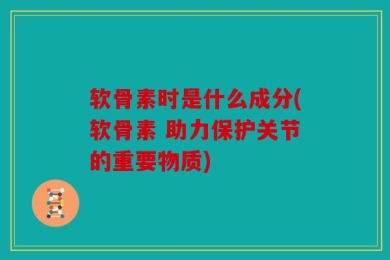 软骨素时是什么成分(软骨素 助力保护关节的重要物质)