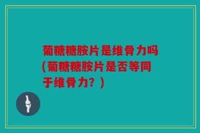 葡糖糖胺片是维骨力吗(葡糖糖胺片是否等同于维骨力？)