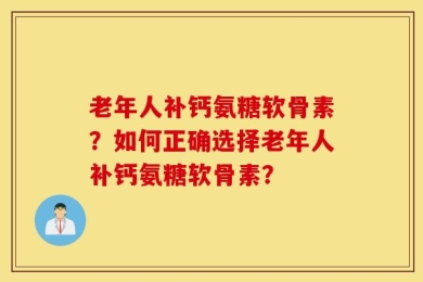 老年人补钙氨糖软骨素？如何正确选择老年人补钙氨糖软骨素？