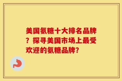 美国氨糖十大排名品牌？探寻美国市场上最受欢迎的氨糖品牌？