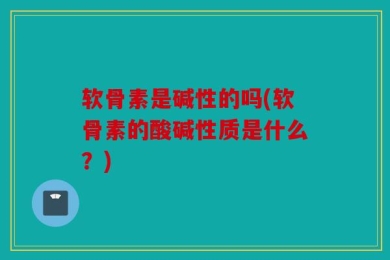 软骨素是碱性的吗(软骨素的酸碱性质是什么？)
