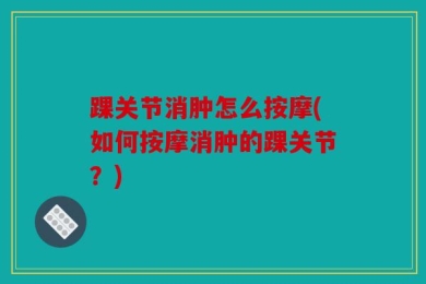 踝关节消肿怎么按摩(如何按摩消肿的踝关节？)
