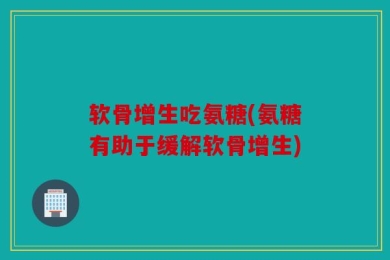 软骨增生吃氨糖(氨糖有助于缓解软骨增生)