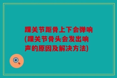 踝关节距骨上下会弹响(踝关节骨头会发出响声的原因及解决方法)