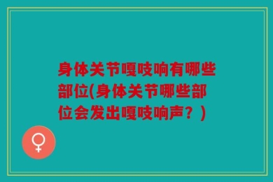 身体关节嘎吱响有哪些部位(身体关节哪些部位会发出嘎吱响声？)
