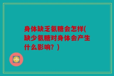身体缺乏氨糖会怎样(缺少氨糖对身体会产生什么影响？)